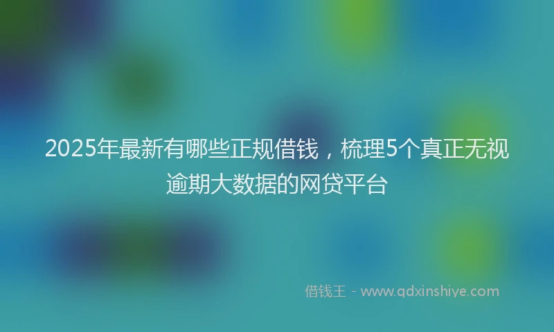 2025年最新有哪些正规借钱，梳理5个真正无视逾期大数据的网贷平台