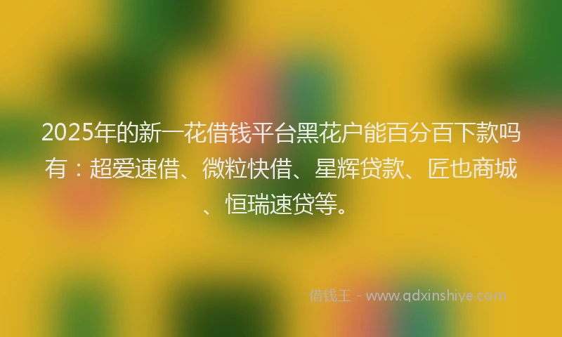 2025年的新一花借钱平台黑花户能百分百下款吗有：超爱速借、微粒快借、星辉贷款、匠也商城、恒瑞速贷等。
