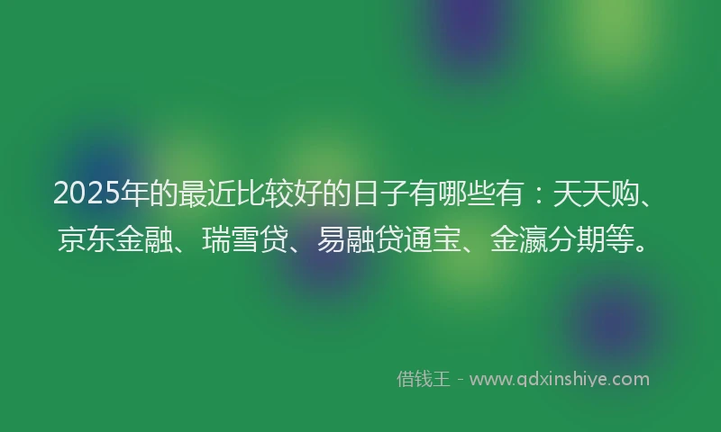 2025年的最近比较好的日子有哪些有：天天购、京东金融、瑞雪贷、易融贷通宝、金瀛分期等。