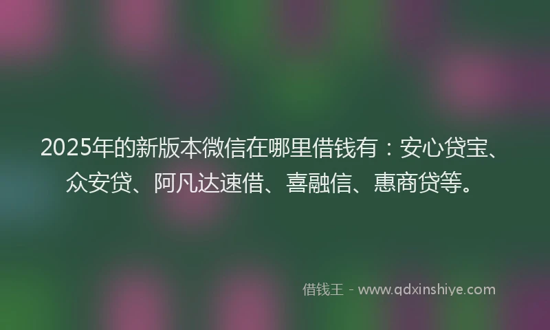 2025年的新版本微信在哪里借钱有：安心贷宝、众安贷、阿凡达速借、喜融信、惠商贷等。