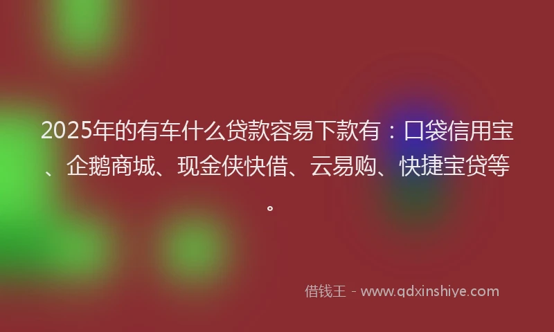 2025年的有车什么贷款容易下款有：口袋信用宝、企鹅商城、现金侠快借、云易购、快捷宝贷等。