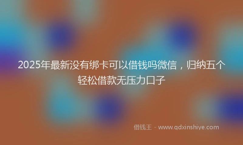 2025年最新没有绑卡可以借钱吗微信，归纳五个轻松借款无压力口子