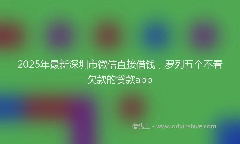 2025年最新深圳市微信直接借钱，罗列五个不看欠款的贷款app