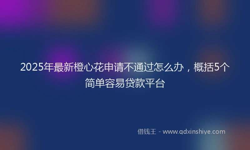 2025年最新橙心花申请不通过怎么办，概括5个简单容易贷款平台