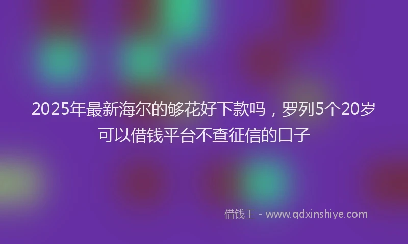 2025年最新海尔的够花好下款吗，罗列5个20岁可以借钱平台不查征信的口子