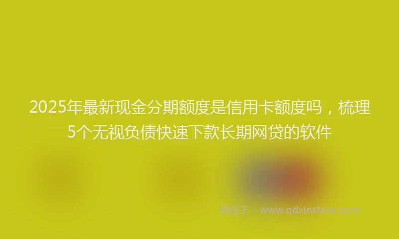 2025年最新现金分期额度是信用卡额度吗，梳理5个无视负债快速下款长期网贷的软件