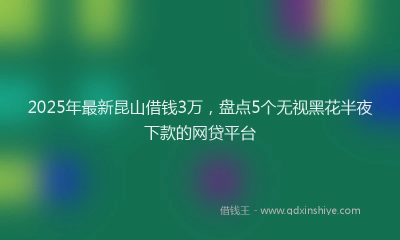 2025年最新昆山借钱3万，盘点5个无视黑花半夜下款的网贷平台