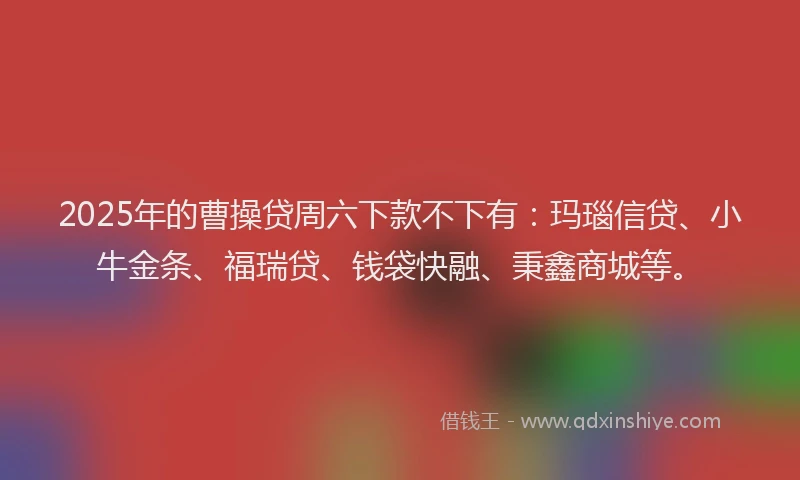 2025年的曹操贷周六下款不下有：玛瑙信贷、小牛金条、福瑞贷、钱袋快融、秉鑫商城等。