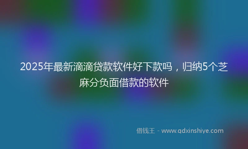2025年最新滴滴贷款软件好下款吗，归纳5个芝麻分负面借款的软件