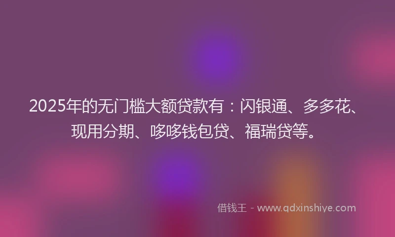 2025年的无门槛大额贷款有：闪银通、多多花、现用分期、哆哆钱包贷、福瑞贷等。