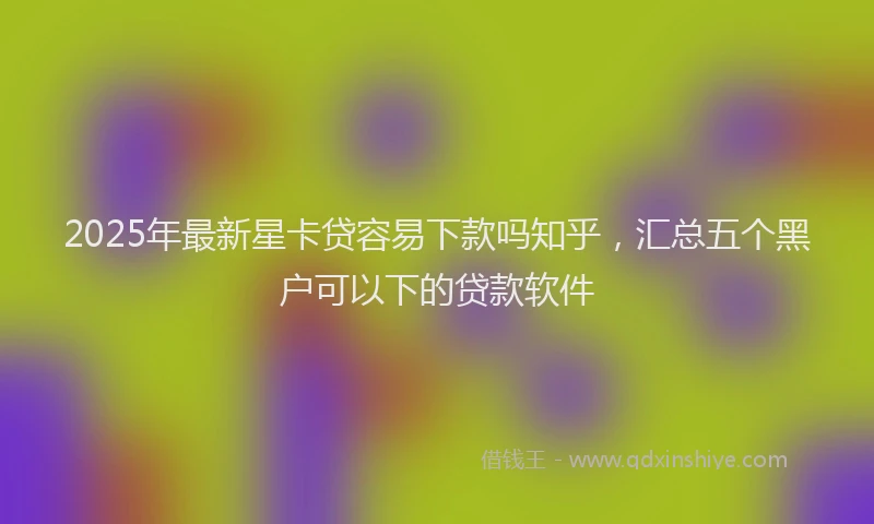 2025年最新星卡贷容易下款吗知乎，汇总五个黑户可以下的贷款软件