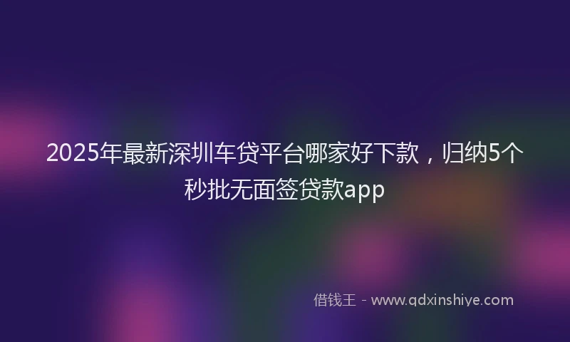 2025年最新深圳车贷平台哪家好下款，归纳5个秒批无面签贷款app