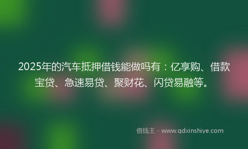 2025年的汽车抵押借钱能做吗有：亿享购、借款宝贷、急速易贷、聚财花、闪贷易融等。