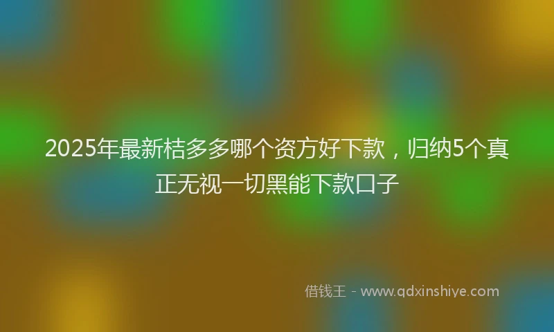 2025年最新桔多多哪个资方好下款，归纳5个真正无视一切黑能下款口子