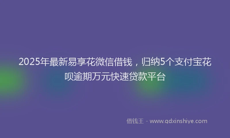 2025年最新易享花微信借钱，归纳5个支付宝花呗逾期万元快速贷款平台