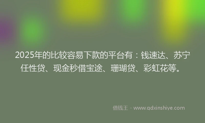 2025年的比较容易下款的平台有：钱速达、苏宁任性贷、现金秒借宝途、珊瑚贷、彩虹花等。