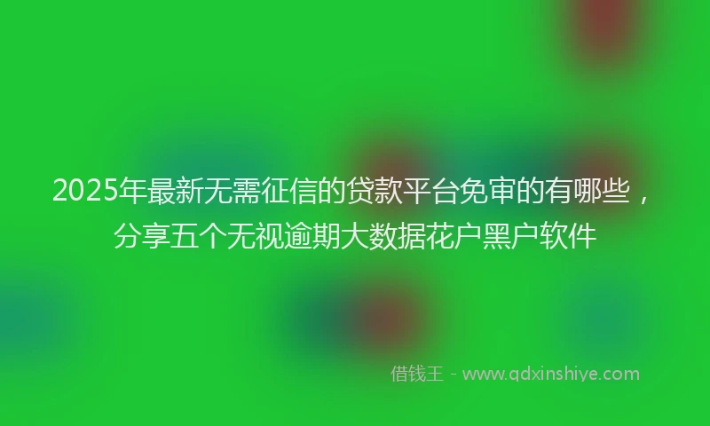 2025年最新无需征信的贷款平台免审的有哪些，分享五个无视逾期大数据花户黑户软件