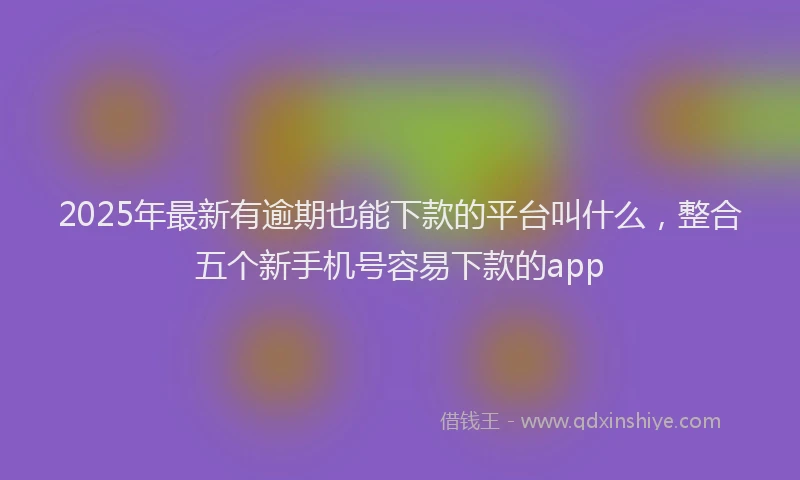 2025年最新有逾期也能下款的平台叫什么，整合五个新手机号容易下款的app