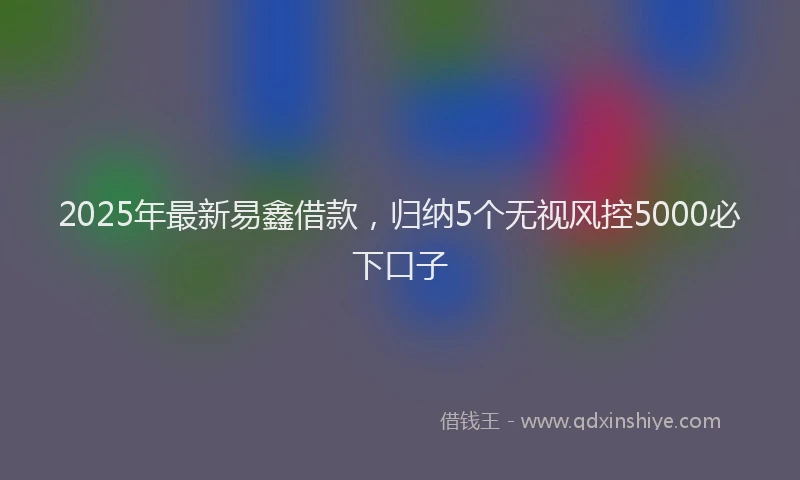 2025年最新易鑫借款，归纳5个无视风控5000必下口子