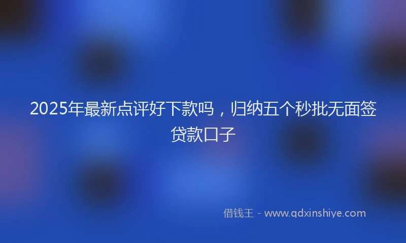 2025年最新点评好下款吗，归纳五个秒批无面签贷款口子