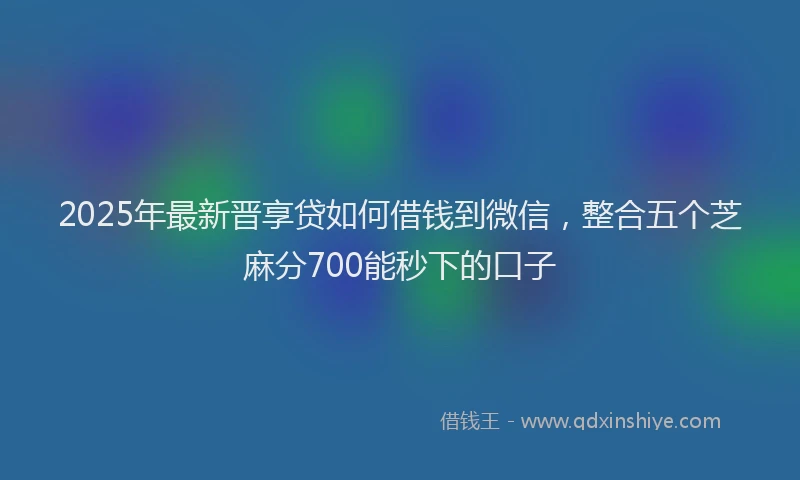 2025年最新晋享贷如何借钱到微信，整合五个芝麻分700能秒下的口子