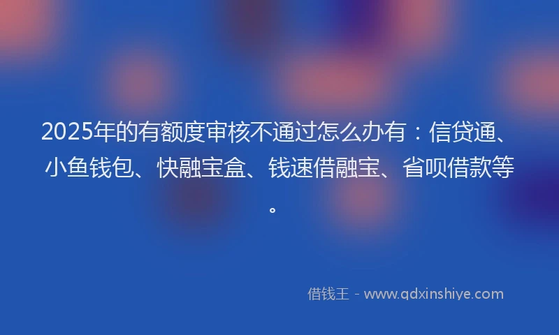 2025年的有额度审核不通过怎么办有：信贷通、小鱼钱包、快融宝盒、钱速借融宝、省呗借款等。