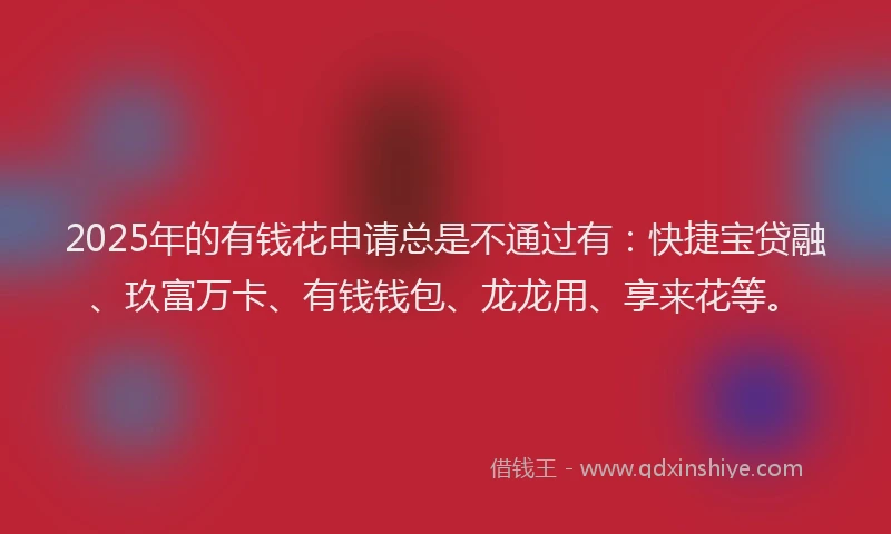 2025年的有钱花申请总是不通过有：快捷宝贷融、玖富万卡、有钱钱包、龙龙用、享来花等。