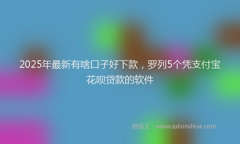 2025年最新有啥口子好下款，罗列5个凭支付宝花呗贷款的软件