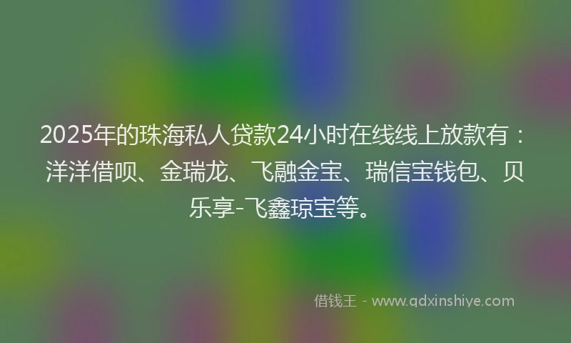 2025年的珠海私人贷款24小时在线线上放款有：洋洋借呗、金瑞龙、飞融金宝、瑞信宝钱包、贝乐享-飞鑫琼宝等。