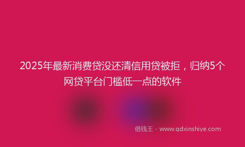 2025年最新消费贷没还清信用贷被拒，归纳5个网贷平台门槛低一点的软件