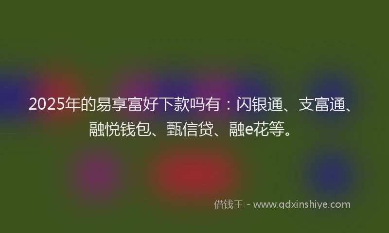 2025年的易享富好下款吗有：闪银通、支富通、融悦钱包、甄信贷、融e花等。