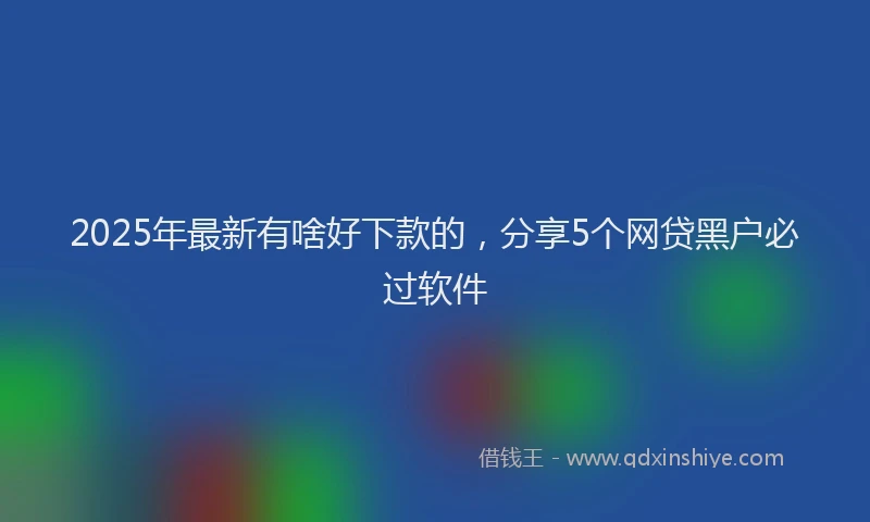 2025年最新有啥好下款的，分享5个网贷黑户必过软件