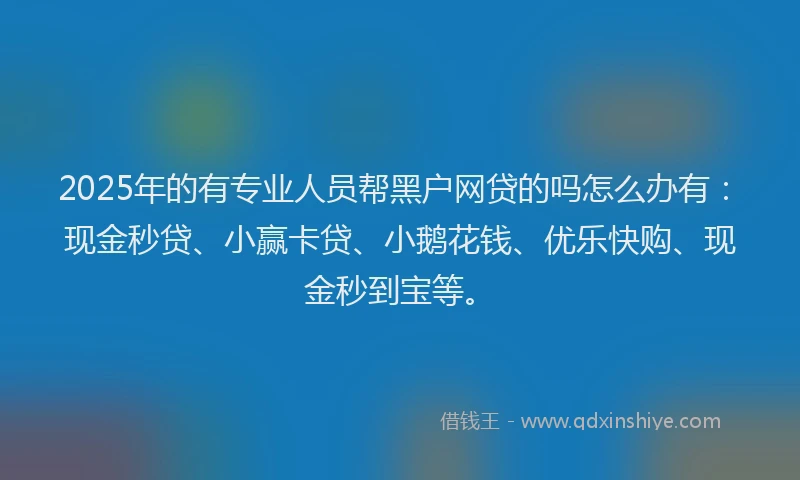 2025年的有专业人员帮黑户网贷的吗怎么办有：现金秒贷、小赢卡贷、小鹅花钱、优乐快购、现金秒到宝等。