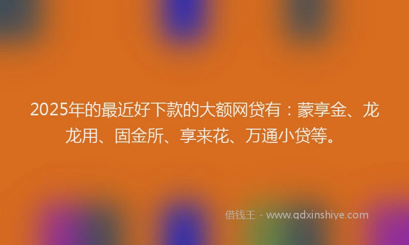 2025年的最近好下款的大额网贷有：蒙享金、龙龙用、固金所、享来花、万通小贷等。