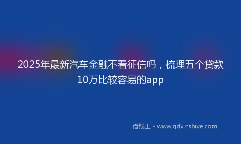 2025年最新汽车金融不看征信吗，梳理五个贷款10万比较容易的app