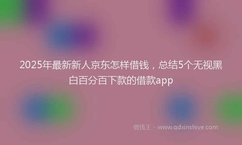 2025年最新新人京东怎样借钱，总结5个无视黑白百分百下款的借款app