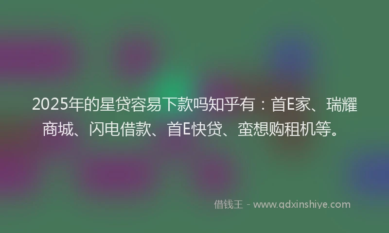 2025年的星贷容易下款吗知乎有:首E家、瑞耀商城、闪电借款、首E快贷、蛮想购租机等。