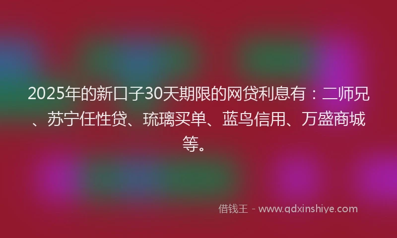 2025年的新口子30天期限的网贷利息有：二师兄、苏宁任性贷、琉璃买单、蓝鸟信用、万盛商城等。