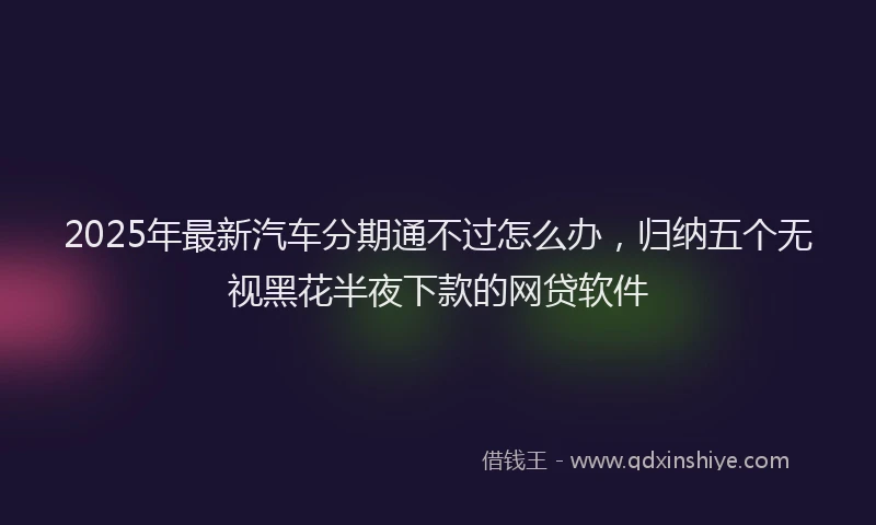 2025年最新汽车分期通不过怎么办，归纳五个无视黑花半夜下款的网贷软件