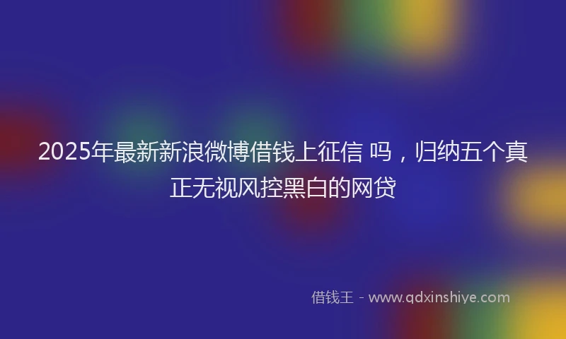2025年最新新浪微博借钱上征信 吗，归纳五个真正无视风控黑白的网贷