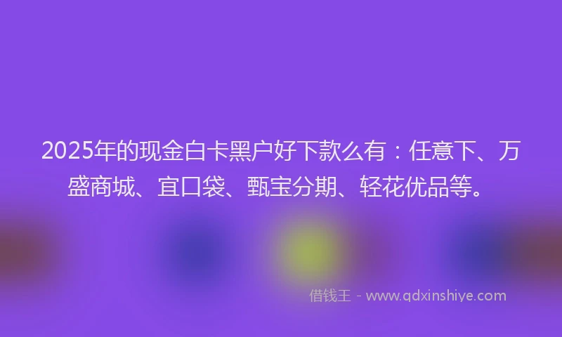 2025年的现金白卡黑户好下款么有:任意下、万盛商城、宜口袋、甄宝分期、轻花优品等。