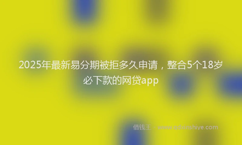 2025年最新易分期被拒多久申请，整合5个18岁必下款的网贷app