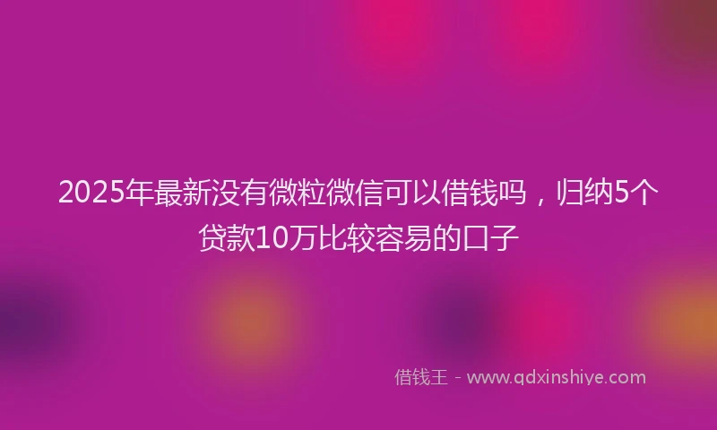 2025年最新没有微粒微信可以借钱吗，归纳5个贷款10万比较容易的口子