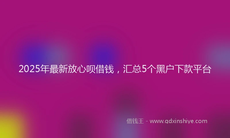 2025年最新放心呗借钱，汇总5个黑户下款平台