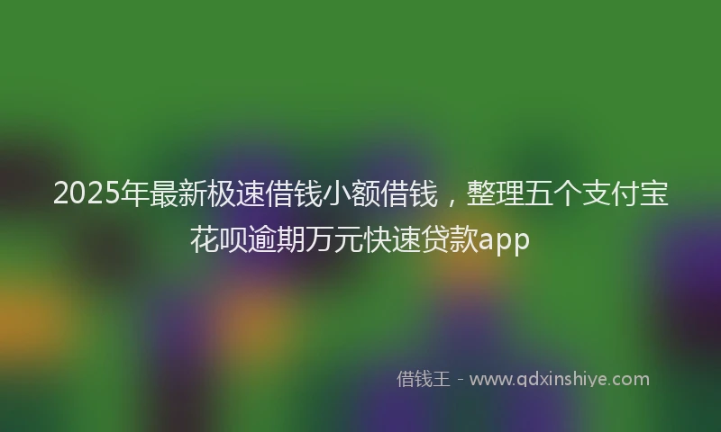 2025年最新极速借钱小额借钱，整理五个支付宝花呗逾期万元快速贷款app