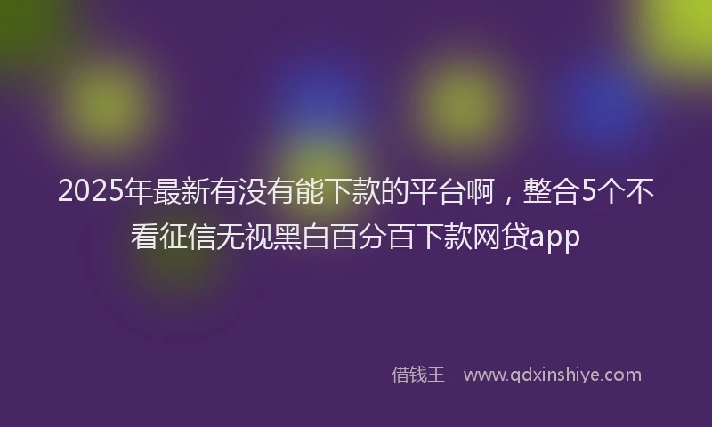 2025年最新有没有能下款的平台啊，整合5个不看征信无视黑白百分百下款网贷app
