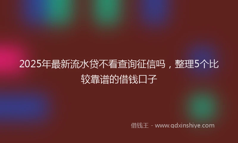 2025年最新流水贷不看查询征信吗，整理5个比较靠谱的借钱口子