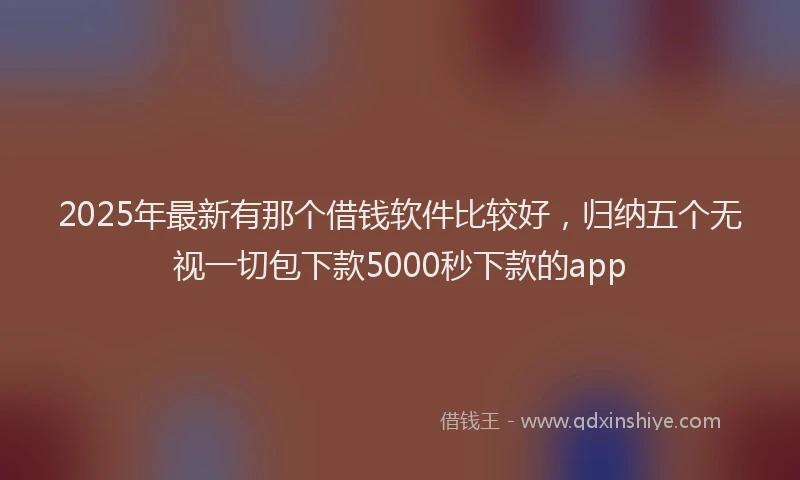 2025年最新有那个借钱软件比较好，归纳五个无视一切包下款5000秒下款的app
