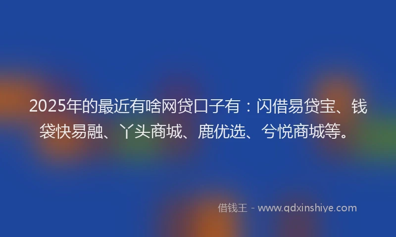2025年的最近有啥网贷口子有：闪借易贷宝、钱袋快易融、丫头商城、鹿优选、兮悦商城等。