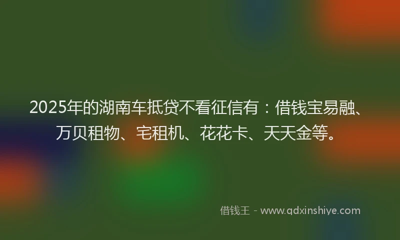 2025年的湖南车抵贷不看征信有：借钱宝易融、万贝租物、宅租机、花花卡、天天金等。